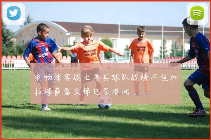 利物浦客战土耳其球队战绩不佳加拉塔萨雷交锋记录堪忧