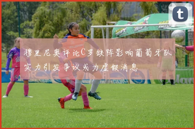 穆里尼奥评论C罗缺阵影响葡萄牙队实力引发争议或为虚假消息