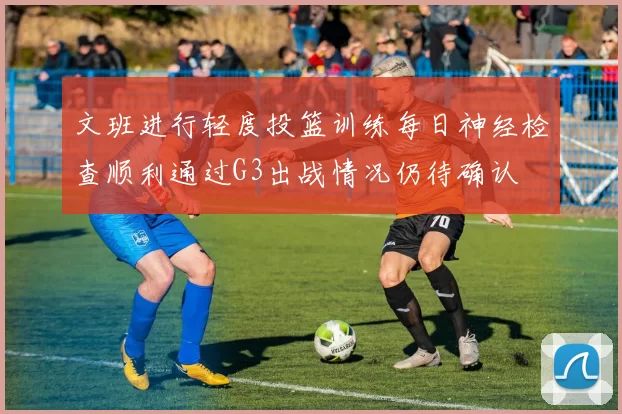 文班进行轻度投篮训练每日神经检查顺利通过G3出战情况仍待确认