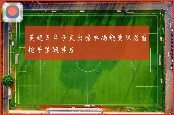 英超五年净支出榜单揭晓曼联居首枪手紧随其后