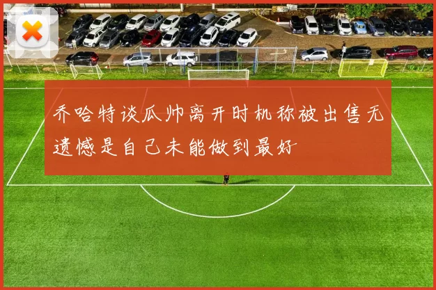 乔哈特谈瓜帅离开时机称被出售无遗憾是自己未能做到最好