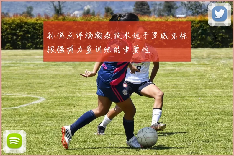 孙悦点评杨瀚森技术优于罗威克林根强调力量训练的重要性