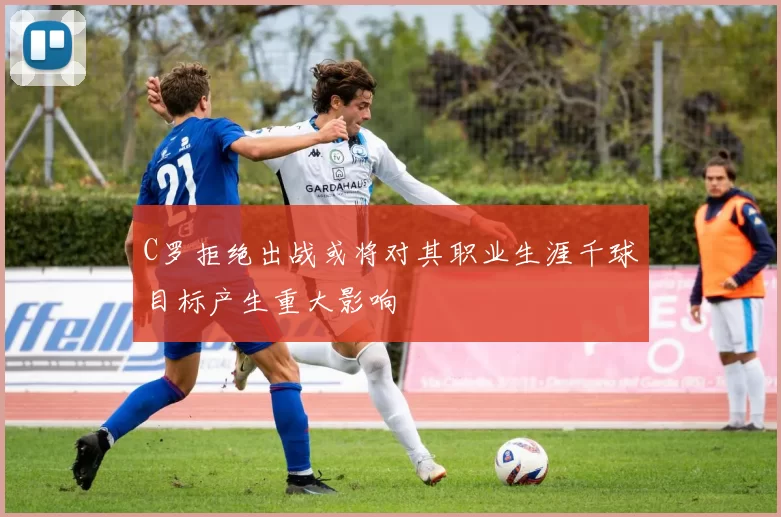 C罗拒绝出战或将对其职业生涯千球目标产生重大影响