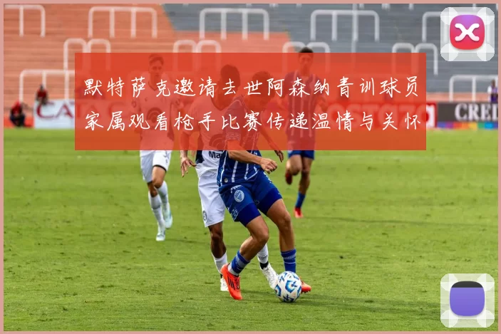 默特萨克邀请去世阿森纳青训球员家属观看枪手比赛传递温情与关怀