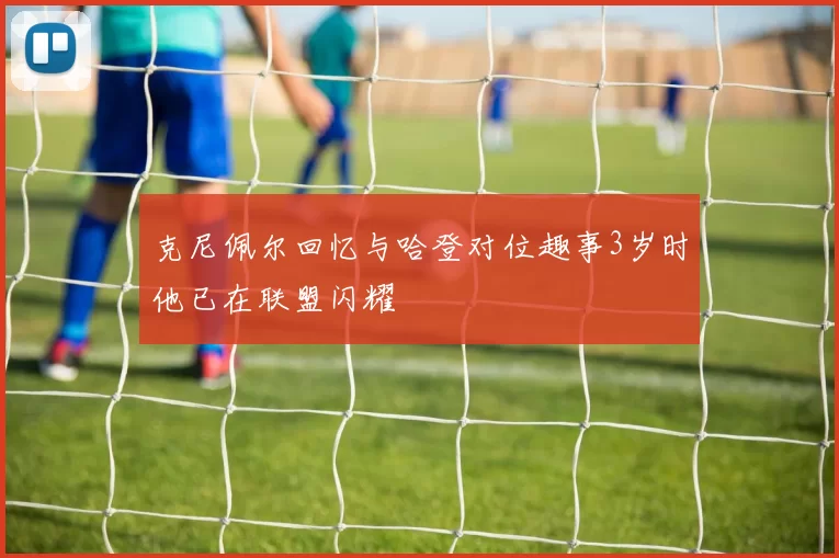 克尼佩尔回忆与哈登对位趣事3岁时他已在联盟闪耀