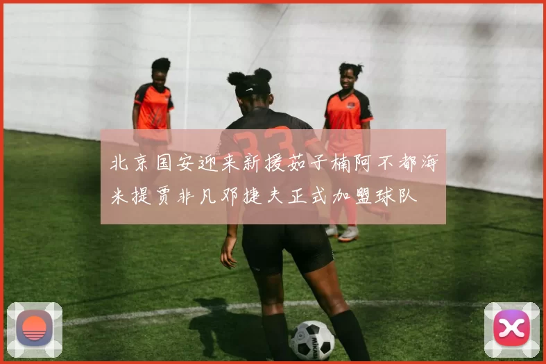 北京国安迎来新援茹子楠阿不都海米提贾非凡邓捷夫正式加盟球队