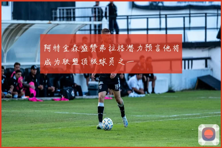 阿特金森盛赞弗拉格潜力预言他将成为联盟顶级球员之一