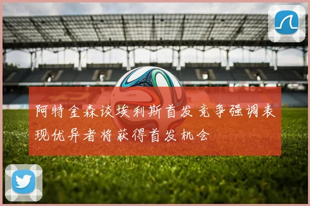 阿特金森谈埃利斯首发竞争强调表现优异者将获得首发机会