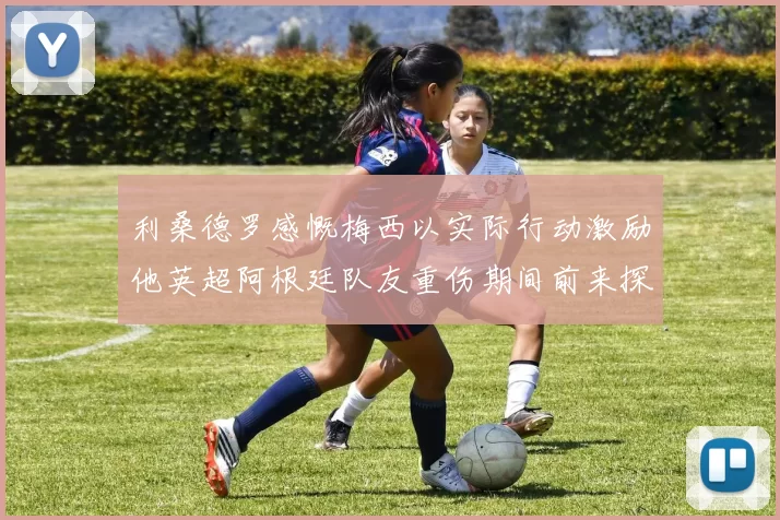 利桑德罗感慨梅西以实际行动激励他英超阿根廷队友重伤期间前来探望
