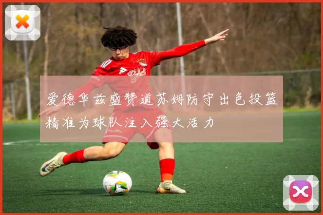 爱德华兹盛赞道苏姆防守出色投篮精准为球队注入强大活力
