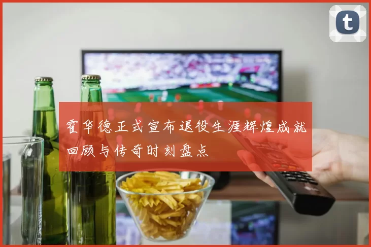 霍华德正式宣布退役生涯辉煌成就回顾与传奇时刻盘点