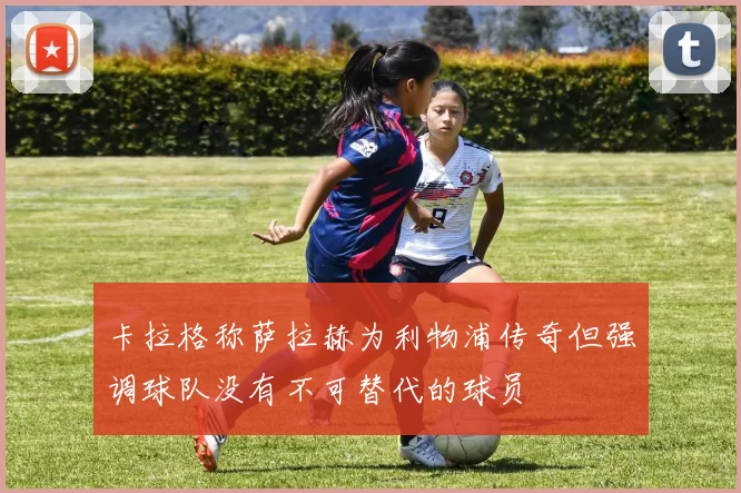卡拉格称萨拉赫为利物浦传奇但强调球队没有不可替代的球员
