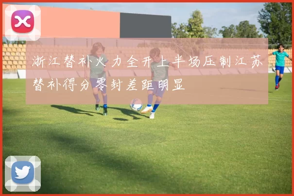 浙江替补火力全开上半场压制江苏替补得分零封差距明显