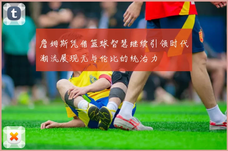 詹姆斯凭借篮球智慧继续引领时代潮流展现无与伦比的统治力