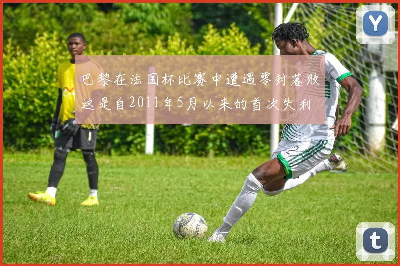 巴黎在法国杯比赛中遭遇零封落败这是自2011年5月以来的首次失利