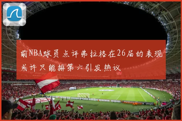 前NBA球员点评弗拉格在26届的表现或许只能排第六引发热议