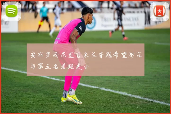 安布罗西尼直言米兰夺冠希望渺茫与第五名差距更小