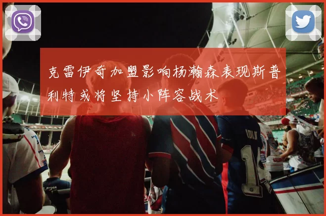 克雷伊奇加盟影响杨瀚森表现斯普利特或将坚持小阵容战术