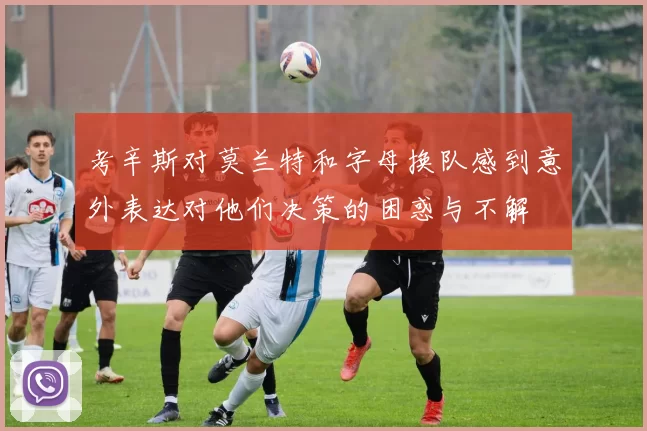 考辛斯对莫兰特和字母换队感到意外表达对他们决策的困惑与不解