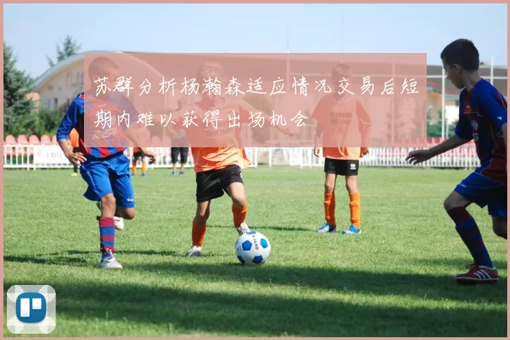 苏群分析杨瀚森适应情况交易后短期内难以获得出场机会